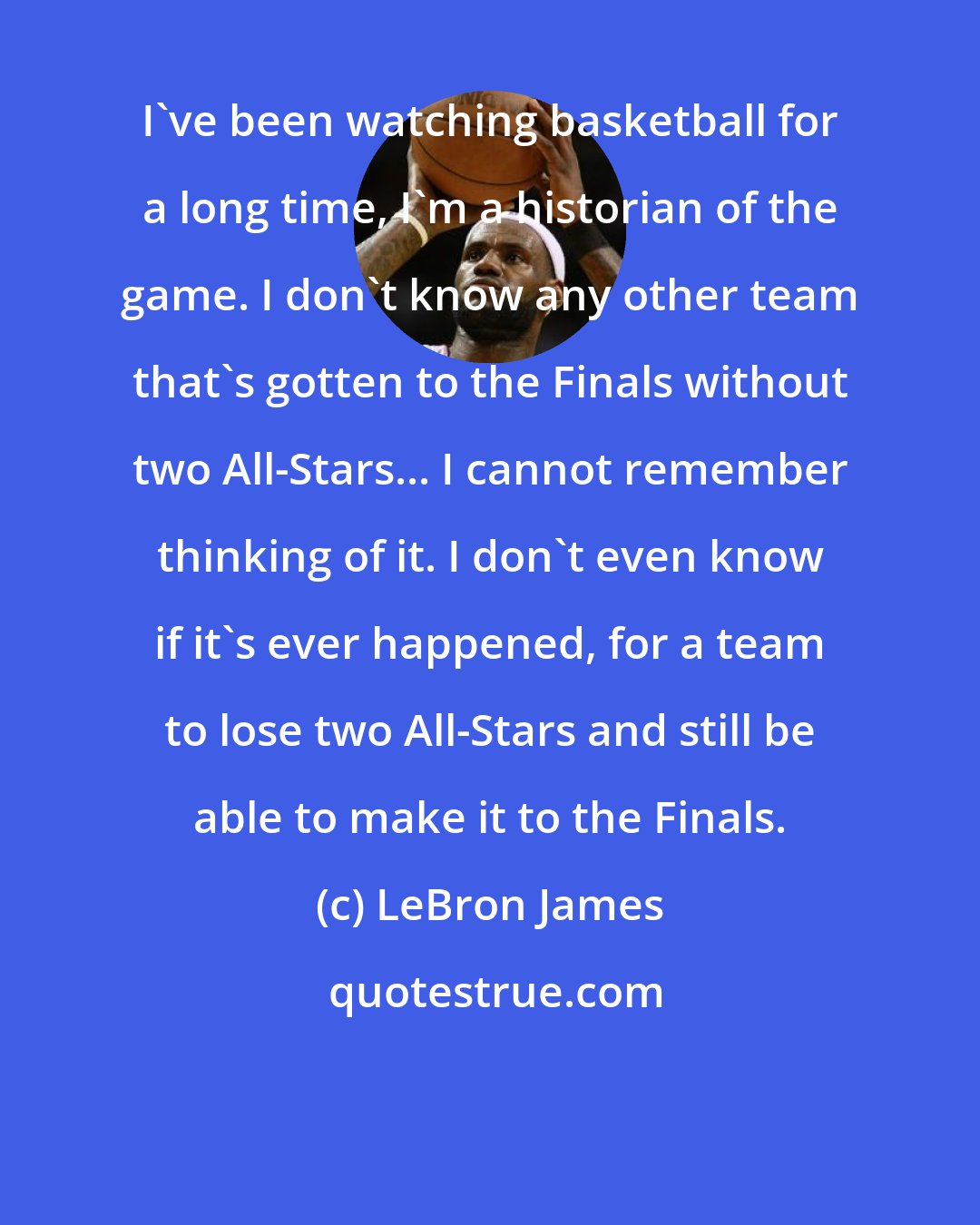 LeBron James: I've been watching basketball for a long time, I'm a historian of the game. I don't know any other team that's gotten to the Finals without two All-Stars... I cannot remember thinking of it. I don't even know if it's ever happened, for a team to lose two All-Stars and still be able to make it to the Finals.