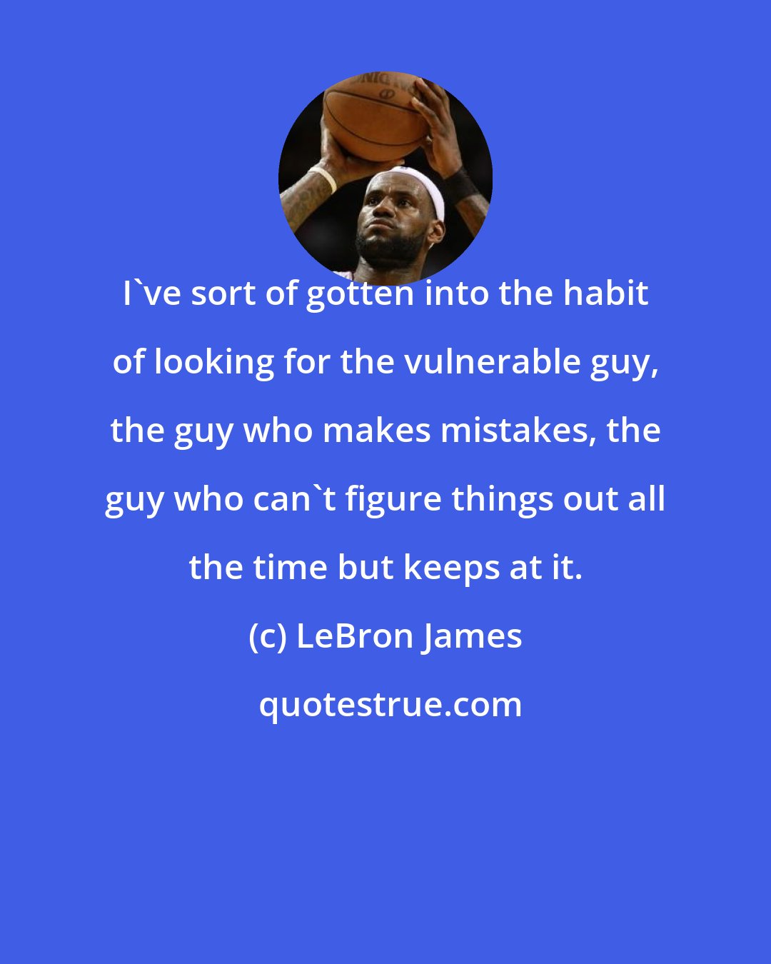 LeBron James: I've sort of gotten into the habit of looking for the vulnerable guy, the guy who makes mistakes, the guy who can't figure things out all the time but keeps at it.