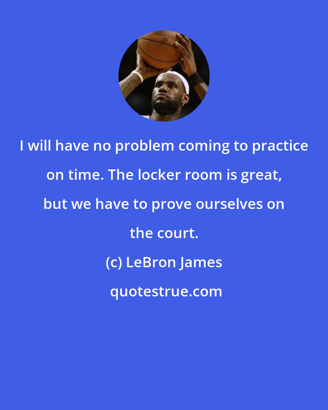 LeBron James: I will have no problem coming to practice on time. The locker room is great, but we have to prove ourselves on the court.