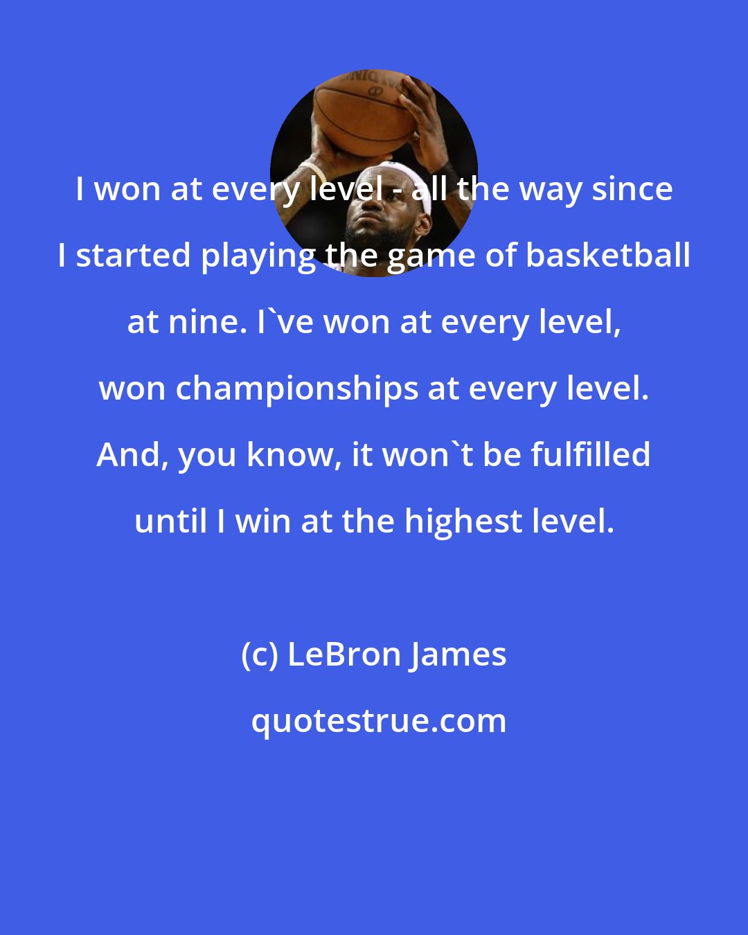 LeBron James: I won at every level - all the way since I started playing the game of basketball at nine. I've won at every level, won championships at every level. And, you know, it won't be fulfilled until I win at the highest level.