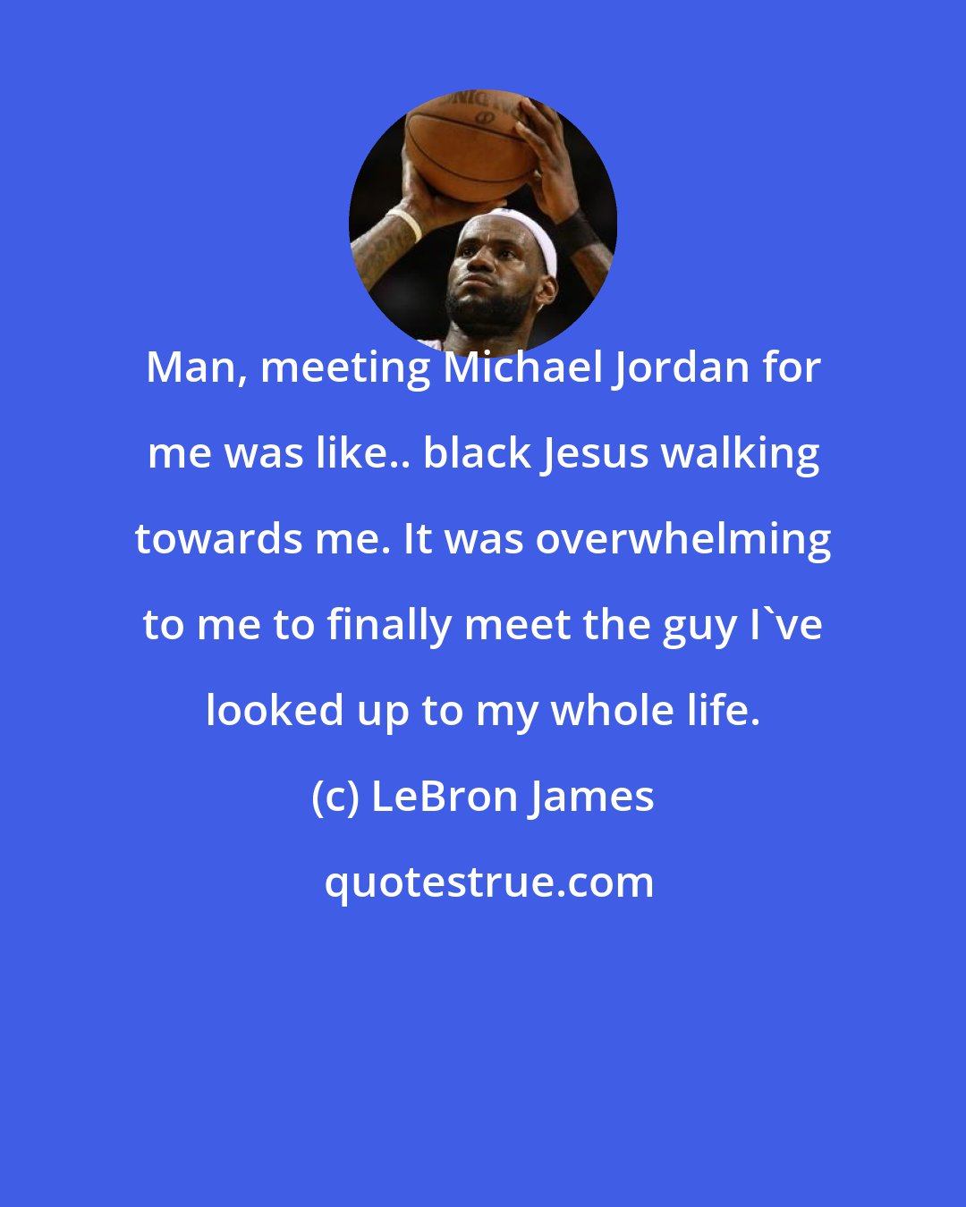 LeBron James: Man, meeting Michael Jordan for me was like.. black Jesus walking towards me. It was overwhelming to me to finally meet the guy I've looked up to my whole life.