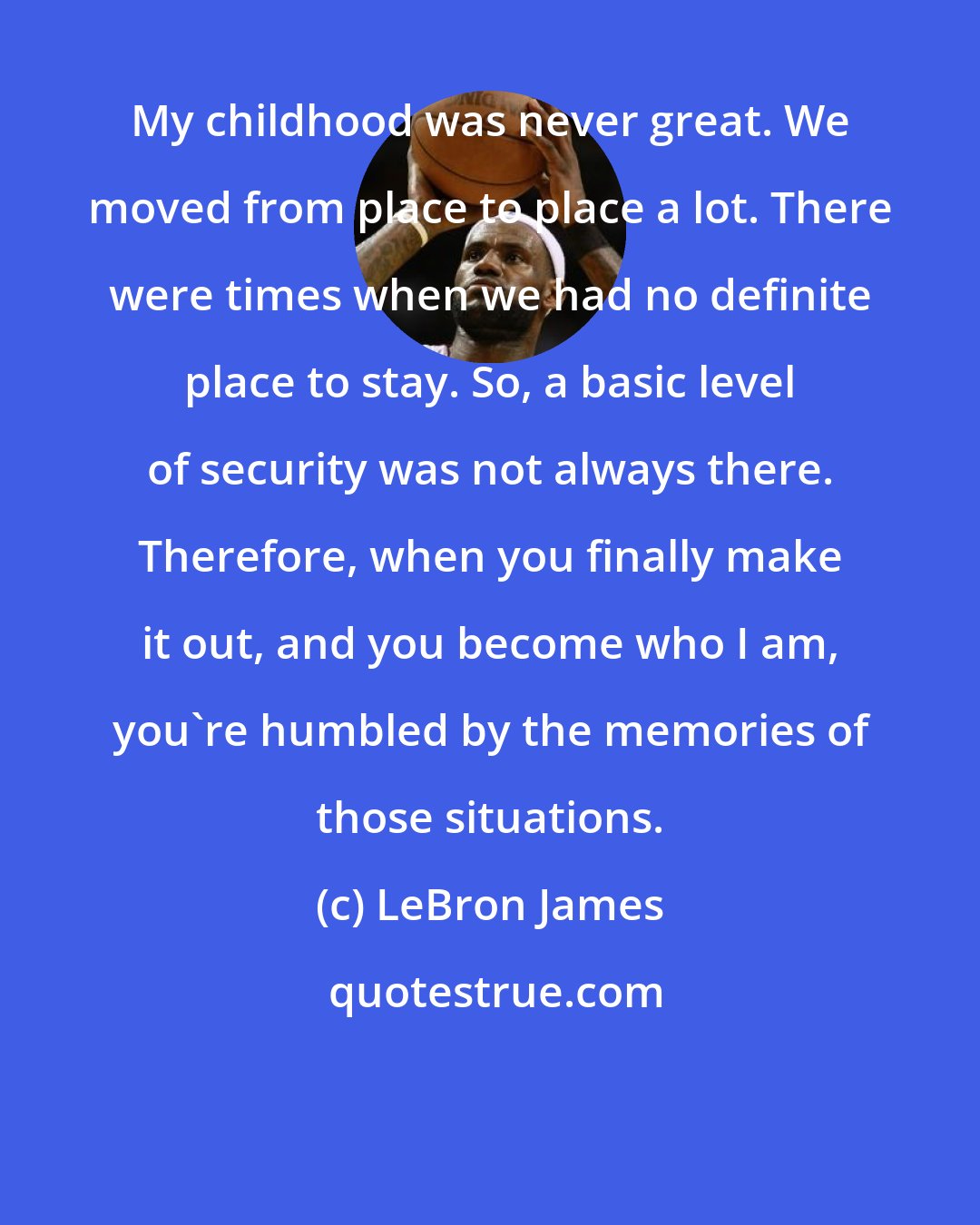 LeBron James: My childhood was never great. We moved from place to place a lot. There were times when we had no definite place to stay. So, a basic level of security was not always there. Therefore, when you finally make it out, and you become who I am, you're humbled by the memories of those situations.