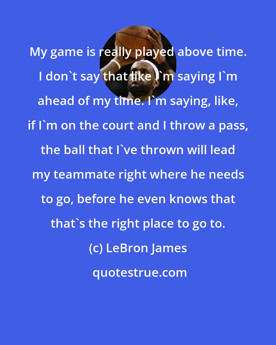 LeBron James: My game is really played above time. I don't say that like I'm saying I'm ahead of my time. I'm saying, like, if I'm on the court and I throw a pass, the ball that I've thrown will lead my teammate right where he needs to go, before he even knows that that's the right place to go to.