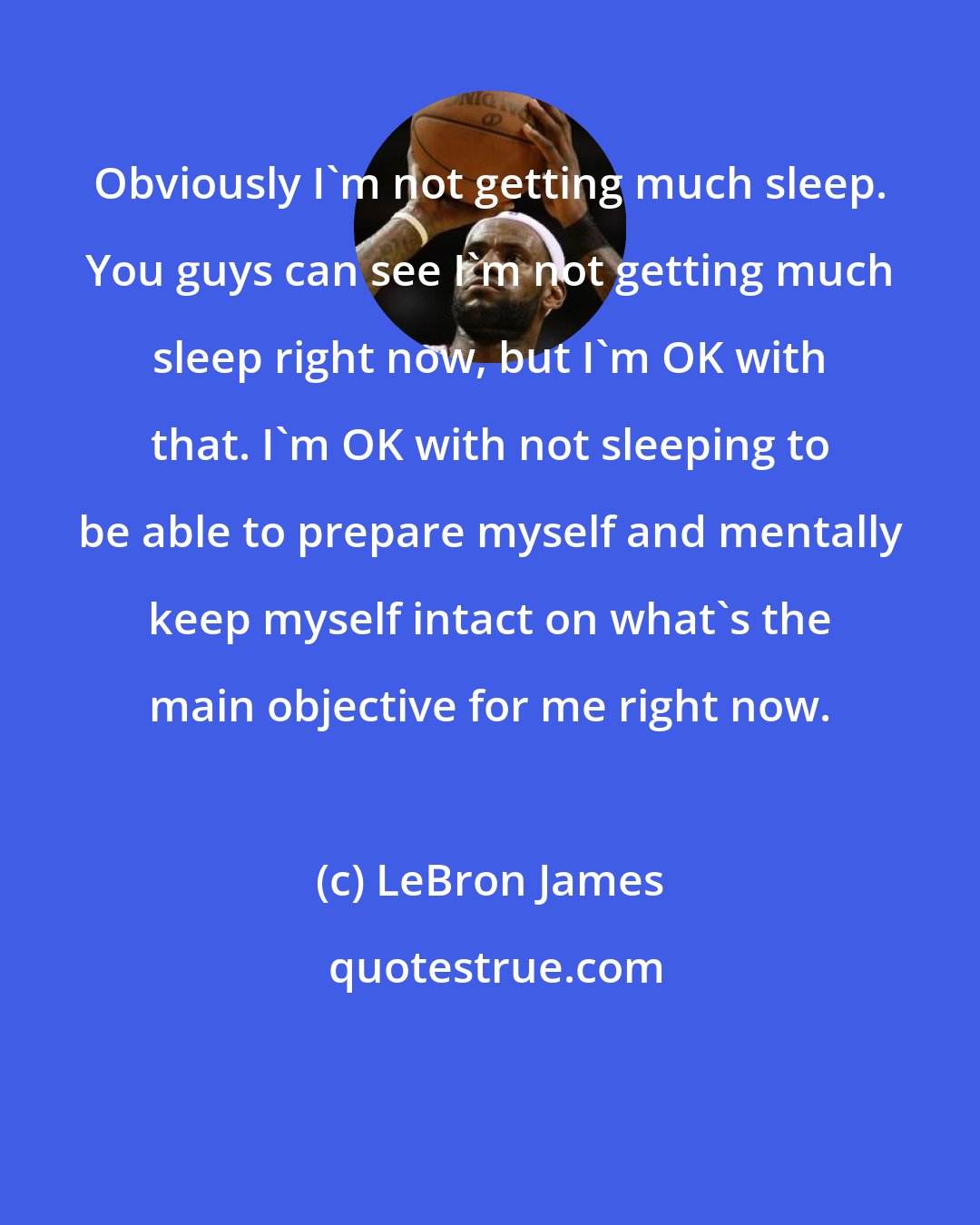 LeBron James: Obviously I'm not getting much sleep. You guys can see I'm not getting much sleep right now, but I'm OK with that. I'm OK with not sleeping to be able to prepare myself and mentally keep myself intact on what's the main objective for me right now.