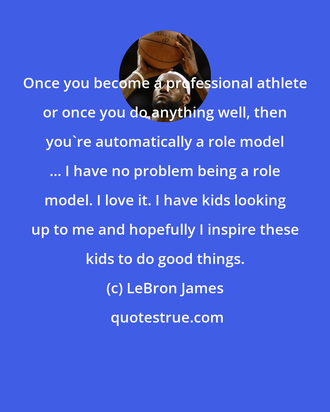 LeBron James: Once you become a professional athlete or once you do anything well, then you're automatically a role model ... I have no problem being a role model. I love it. I have kids looking up to me and hopefully I inspire these kids to do good things.