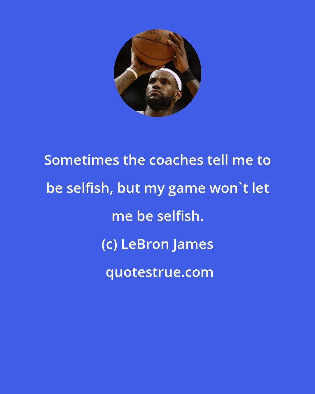 LeBron James: Sometimes the coaches tell me to be selfish, but my game won't let me be selfish.