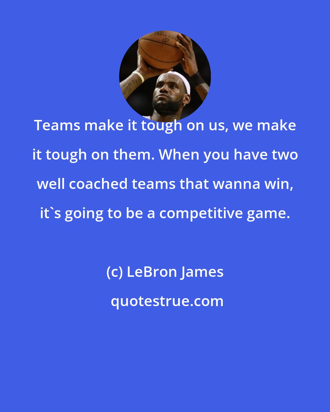 LeBron James: Teams make it tough on us, we make it tough on them. When you have two well coached teams that wanna win, it's going to be a competitive game.