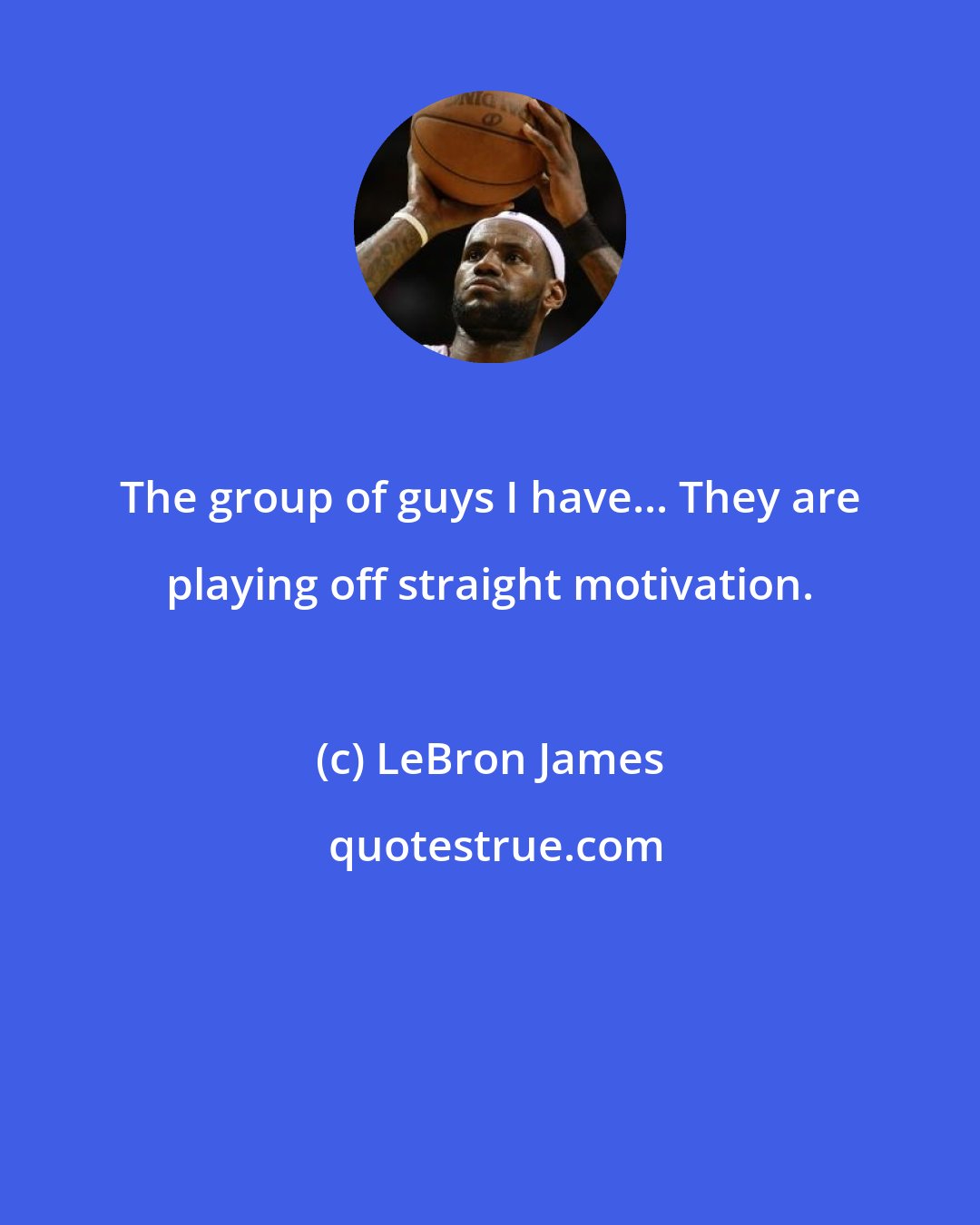 LeBron James: The group of guys I have... They are playing off straight motivation.