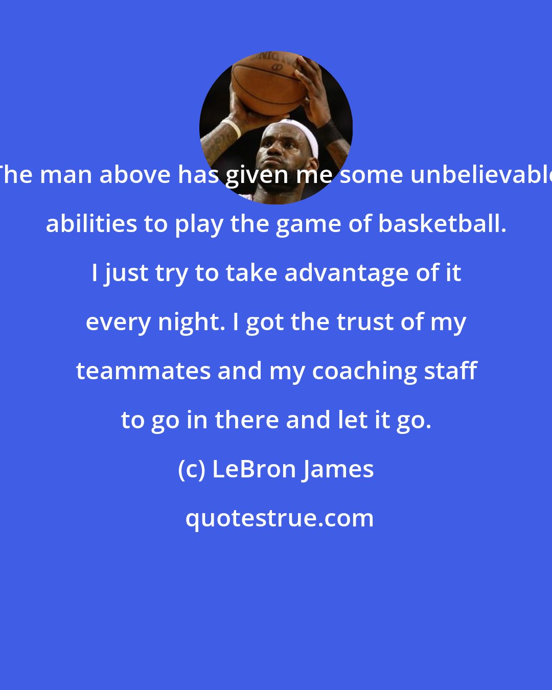 LeBron James: The man above has given me some unbelievable abilities to play the game of basketball. I just try to take advantage of it every night. I got the trust of my teammates and my coaching staff to go in there and let it go.