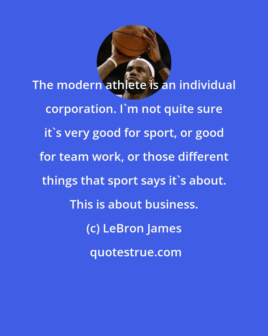 LeBron James: The modern athlete is an individual corporation. I'm not quite sure it's very good for sport, or good for team work, or those different things that sport says it's about. This is about business.