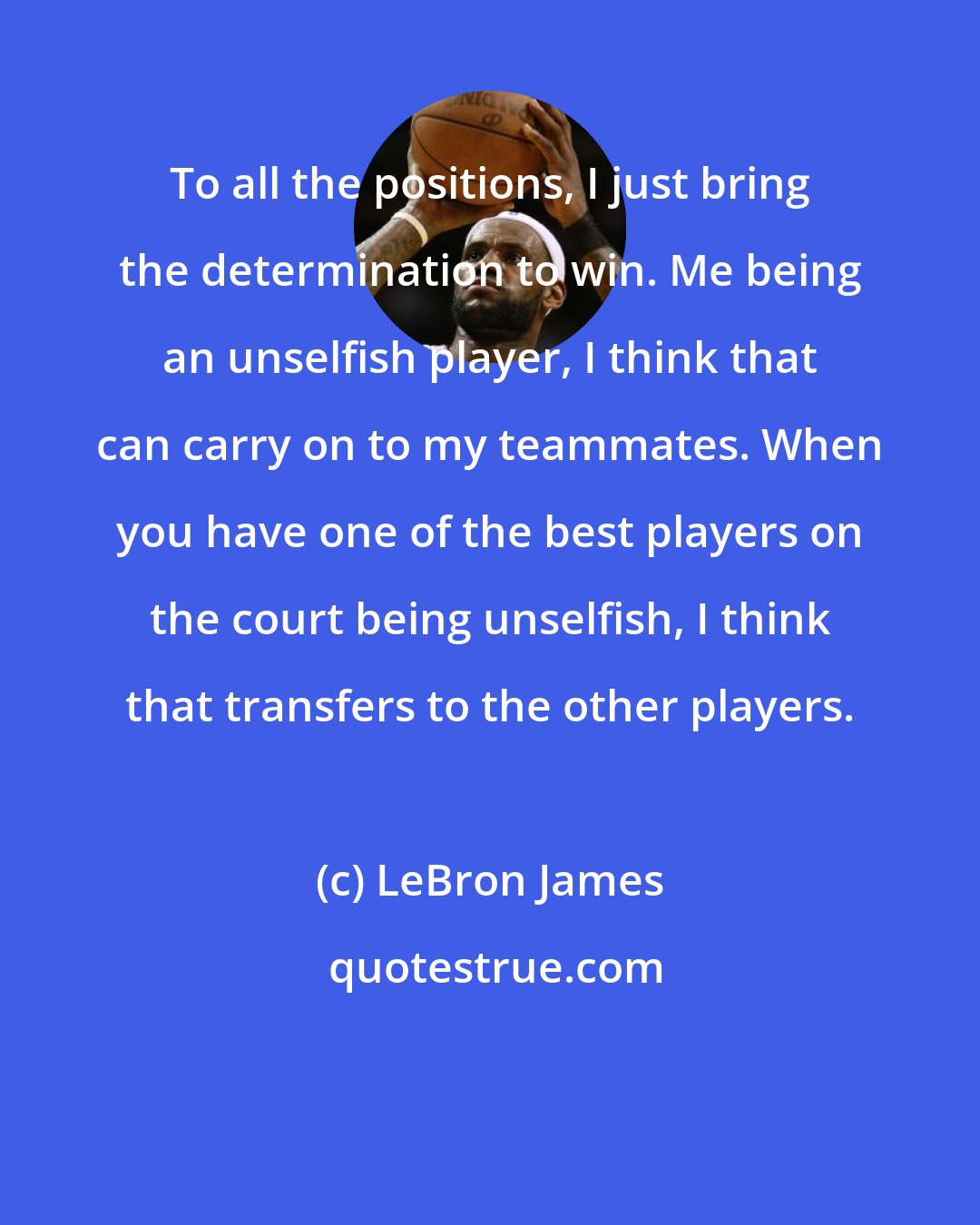 LeBron James: To all the positions, I just bring the determination to win. Me being an unselfish player, I think that can carry on to my teammates. When you have one of the best players on the court being unselfish, I think that transfers to the other players.