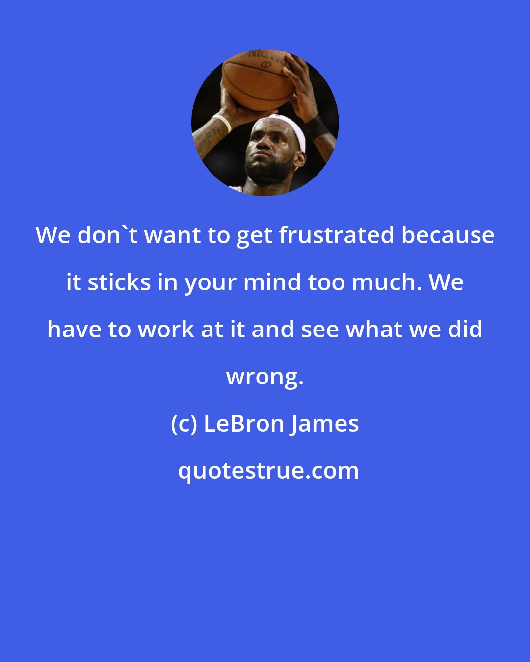 LeBron James: We don't want to get frustrated because it sticks in your mind too much. We have to work at it and see what we did wrong.