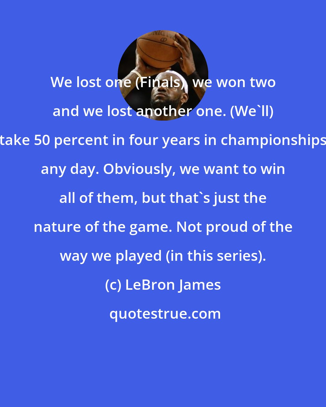 LeBron James: We lost one (Finals), we won two and we lost another one. (We'll) take 50 percent in four years in championships any day. Obviously, we want to win all of them, but that's just the nature of the game. Not proud of the way we played (in this series).