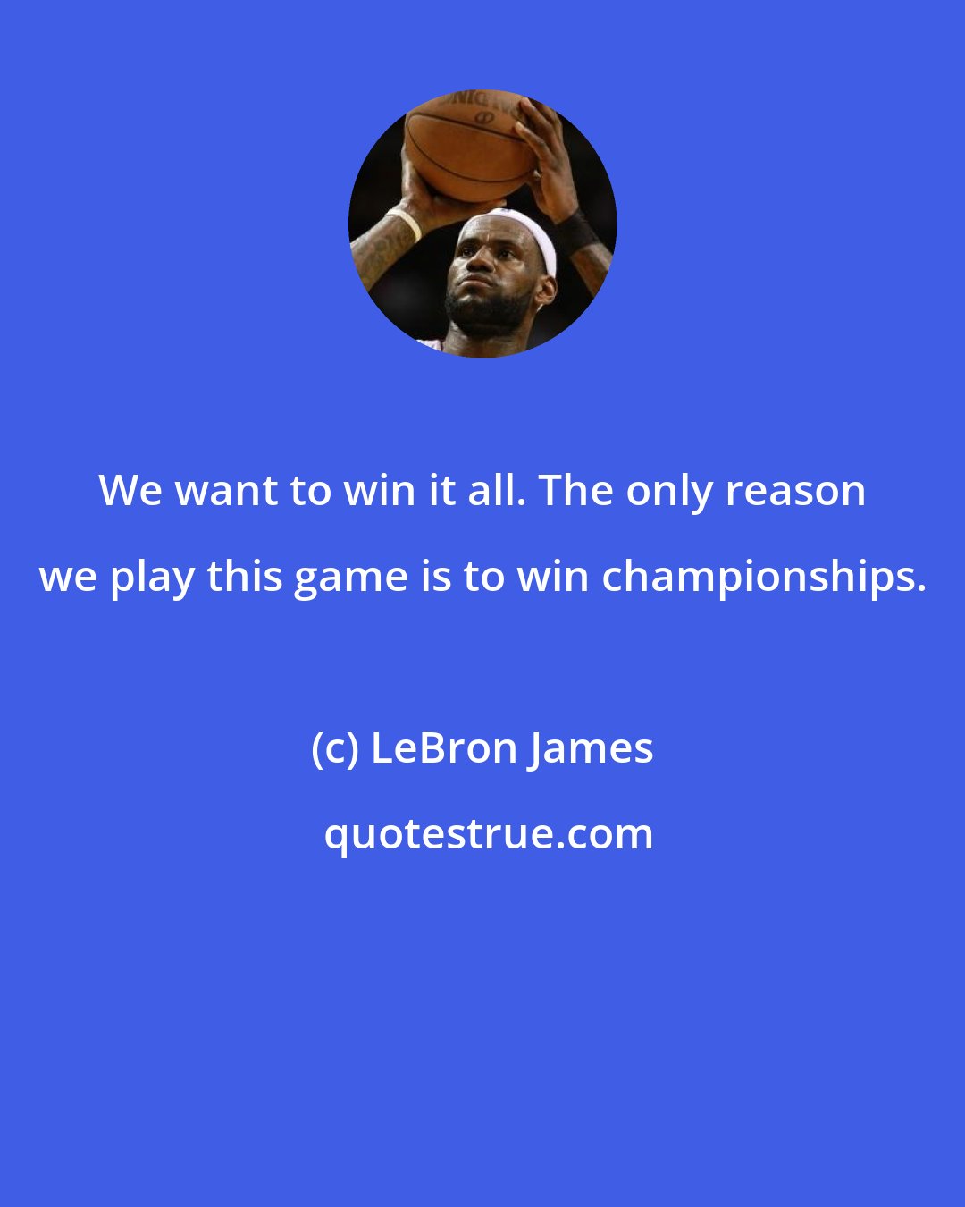 LeBron James: We want to win it all. The only reason we play this game is to win championships.