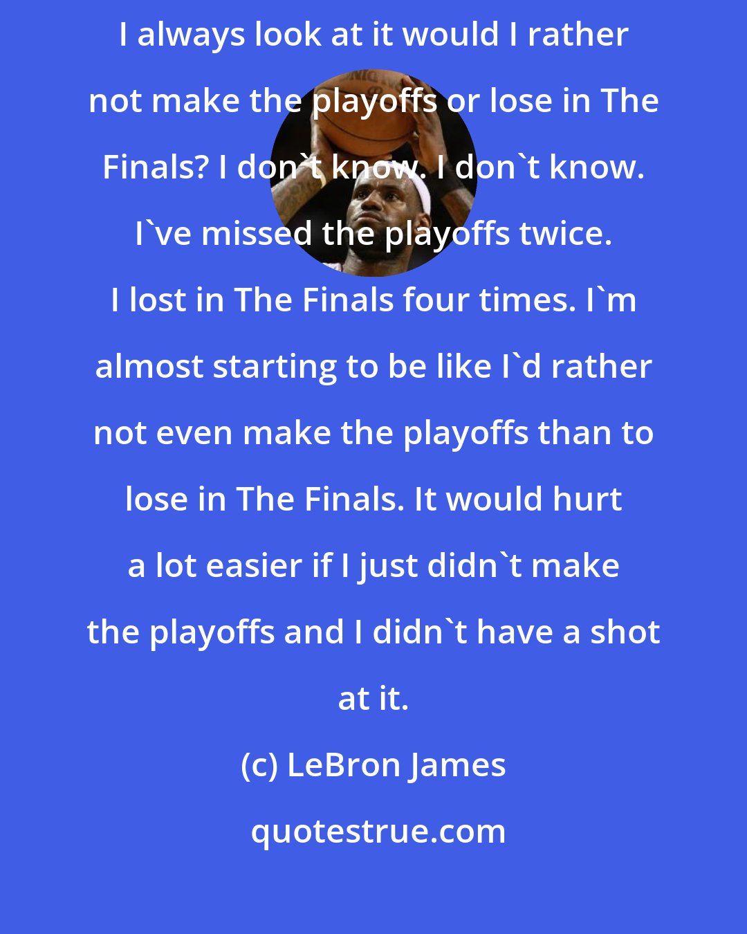 LeBron James: Well, of course you question it, especially when you get to this point. I always look at it would I rather not make the playoffs or lose in The Finals? I don't know. I don't know. I've missed the playoffs twice. I lost in The Finals four times. I'm almost starting to be like I'd rather not even make the playoffs than to lose in The Finals. It would hurt a lot easier if I just didn't make the playoffs and I didn't have a shot at it.