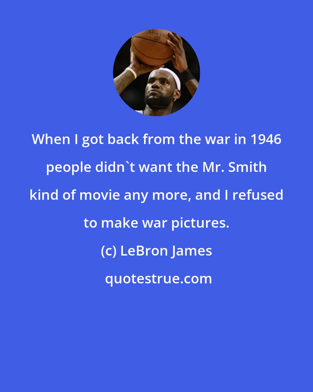 LeBron James: When I got back from the war in 1946 people didn't want the Mr. Smith kind of movie any more, and I refused to make war pictures.