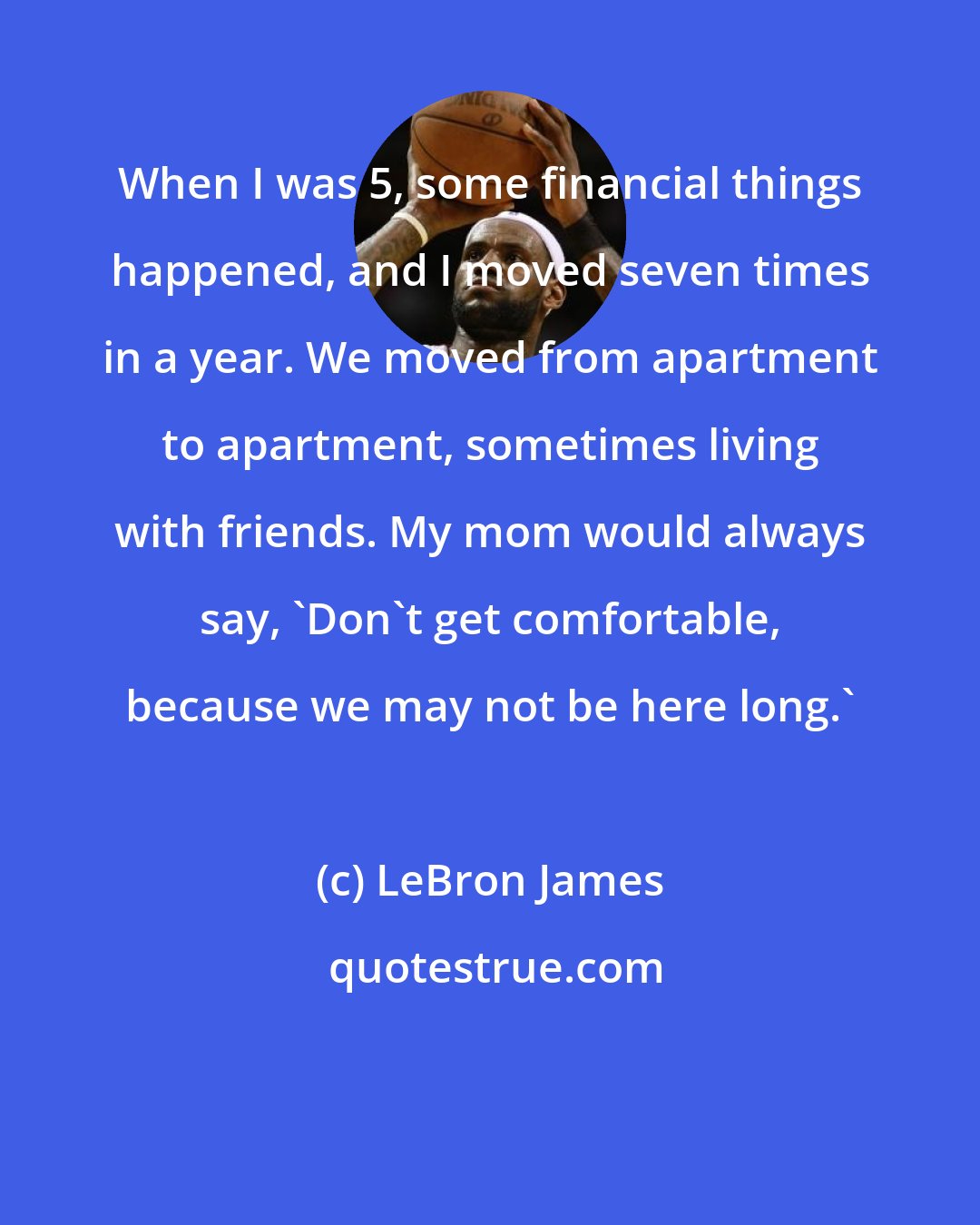 LeBron James: When I was 5, some financial things happened, and I moved seven times in a year. We moved from apartment to apartment, sometimes living with friends. My mom would always say, 'Don't get comfortable, because we may not be here long.'