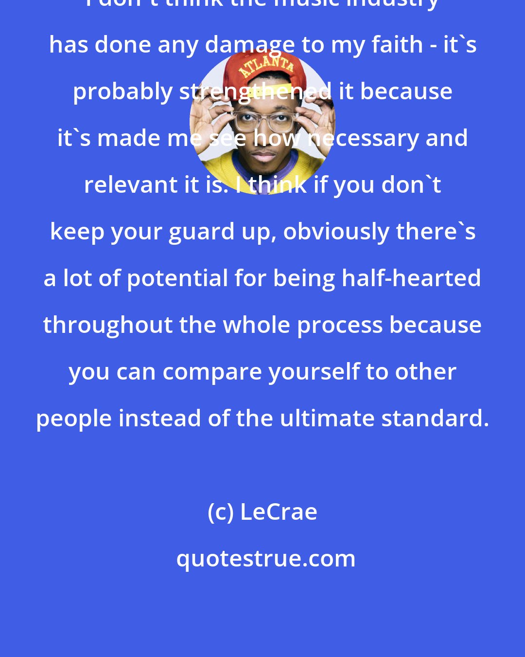 LeCrae: I don't think the music industry has done any damage to my faith - it's probably strengthened it because it's made me see how necessary and relevant it is. I think if you don't keep your guard up, obviously there's a lot of potential for being half-hearted throughout the whole process because you can compare yourself to other people instead of the ultimate standard.