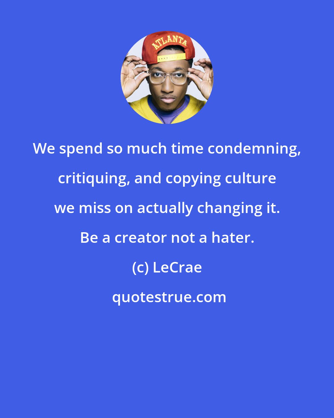 LeCrae: We spend so much time condemning, critiquing, and copying culture we miss on actually changing it. Be a creator not a hater.