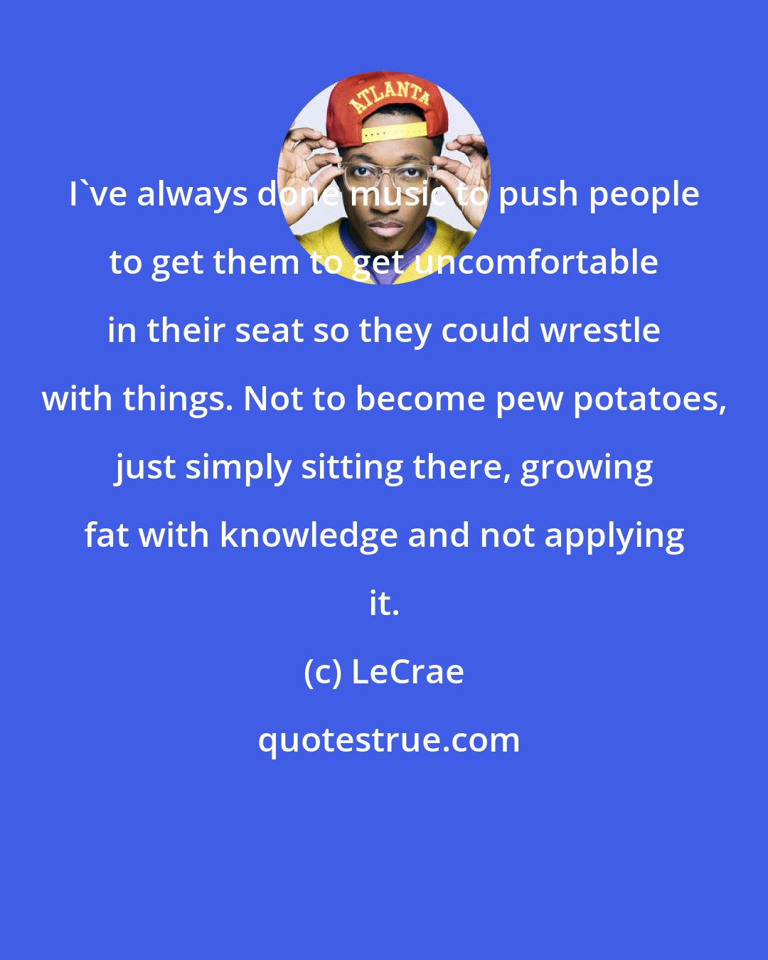 LeCrae: I've always done music to push people to get them to get uncomfortable in their seat so they could wrestle with things. Not to become pew potatoes, just simply sitting there, growing fat with knowledge and not applying it.