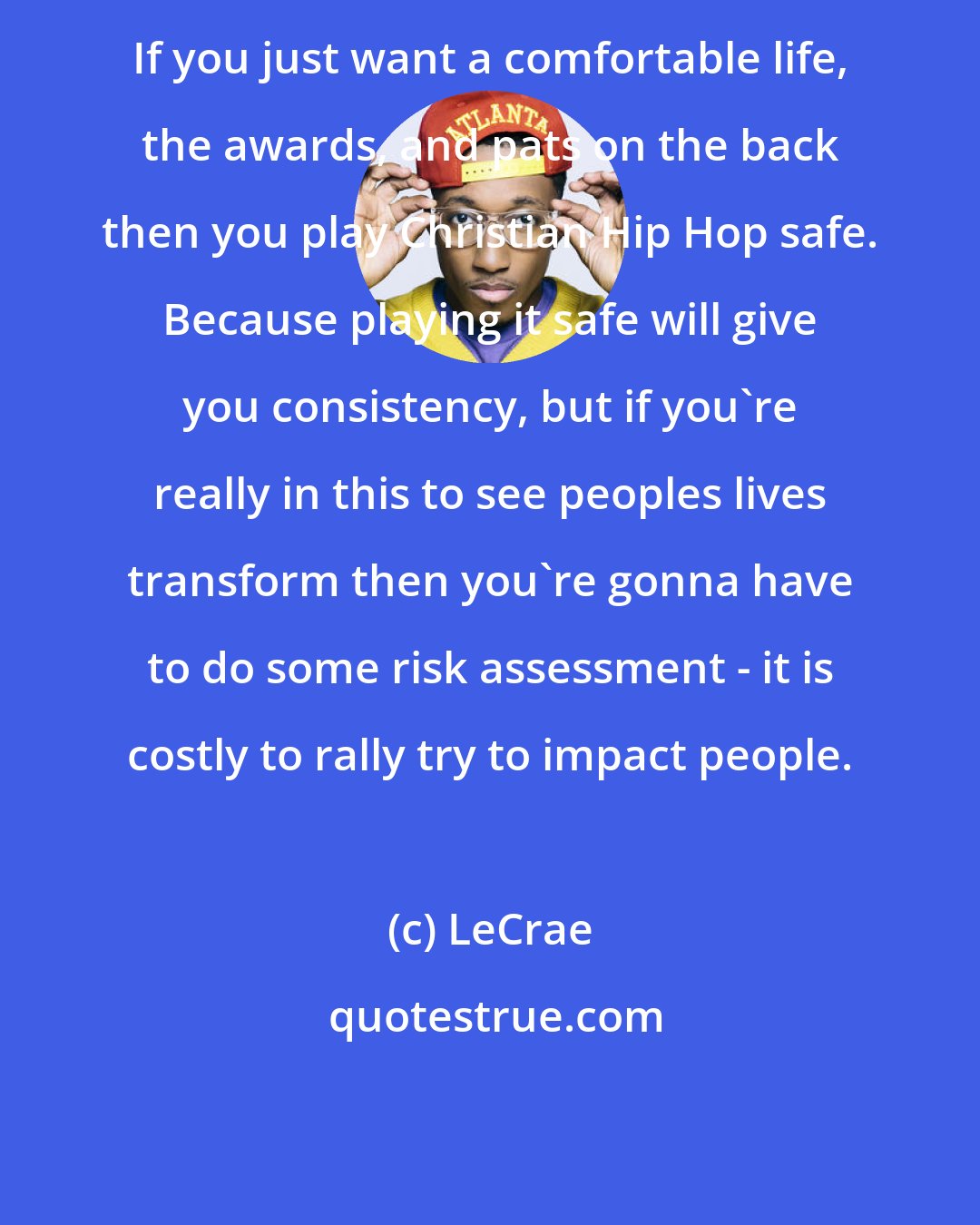 LeCrae: If you just want a comfortable life, the awards, and pats on the back then you play Christian Hip Hop safe. Because playing it safe will give you consistency, but if you're really in this to see peoples lives transform then you're gonna have to do some risk assessment - it is costly to rally try to impact people.