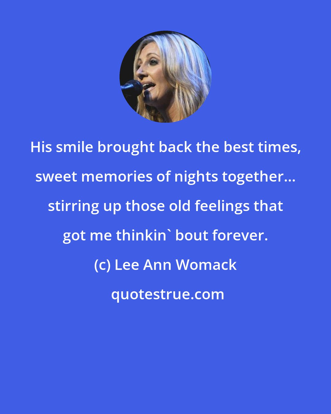 Lee Ann Womack: His smile brought back the best times, sweet memories of nights together... stirring up those old feelings that got me thinkin' bout forever.
