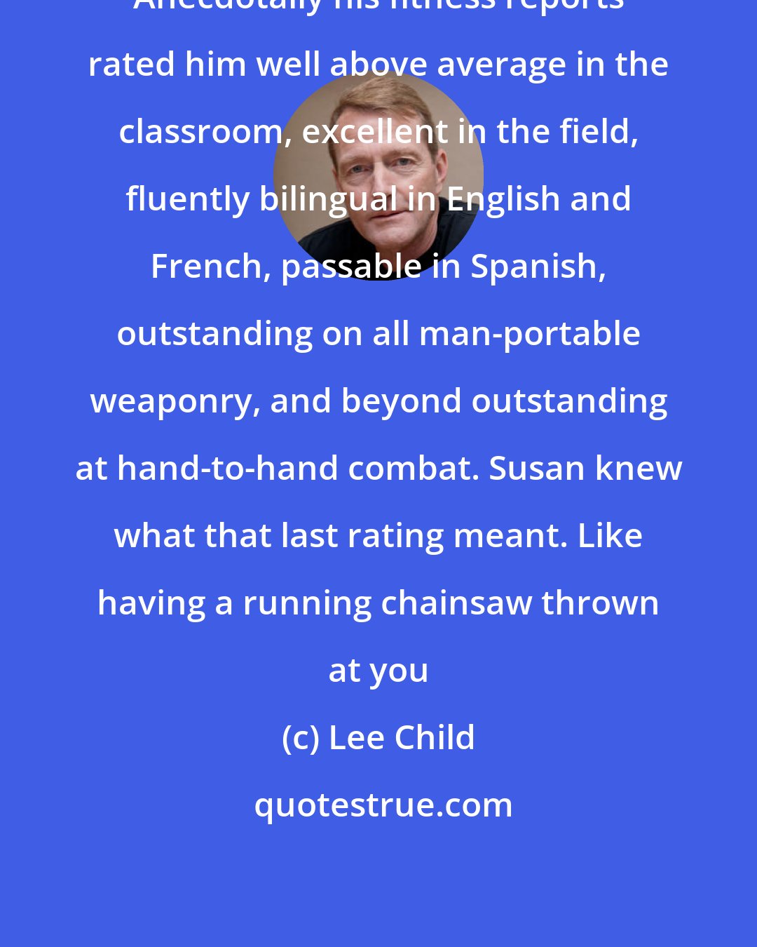 Lee Child: Anecdotally his fitness reports rated him well above average in the classroom, excellent in the field, fluently bilingual in English and French, passable in Spanish, outstanding on all man-portable weaponry, and beyond outstanding at hand-to-hand combat. Susan knew what that last rating meant. Like having a running chainsaw thrown at you