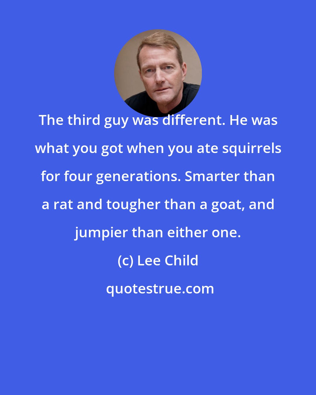 Lee Child: The third guy was different. He was what you got when you ate squirrels for four generations. Smarter than a rat and tougher than a goat, and jumpier than either one.