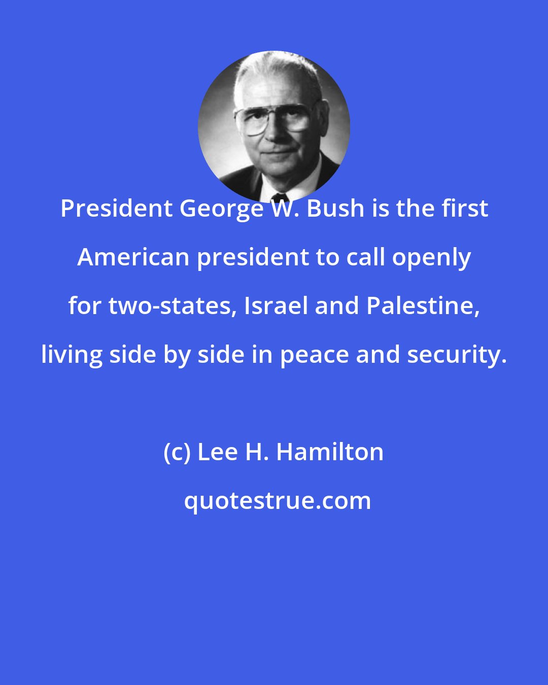 Lee H. Hamilton: President George W. Bush is the first American president to call openly for two-states, Israel and Palestine, living side by side in peace and security.