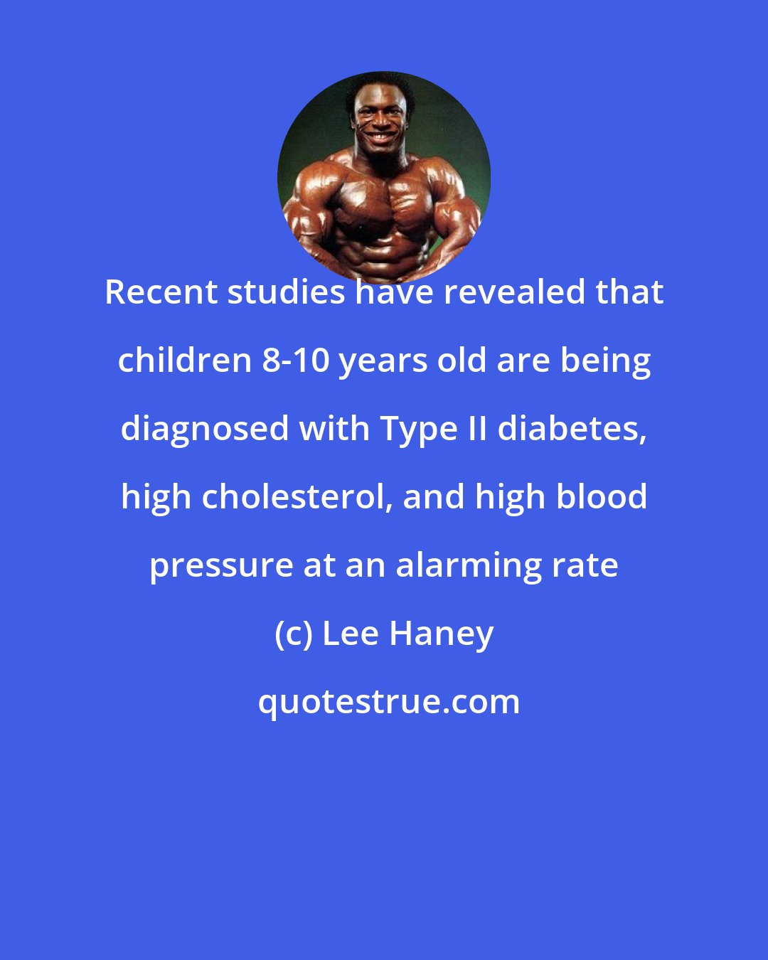 Lee Haney: Recent studies have revealed that children 8-10 years old are being diagnosed with Type II diabetes, high cholesterol, and high blood pressure at an alarming rate