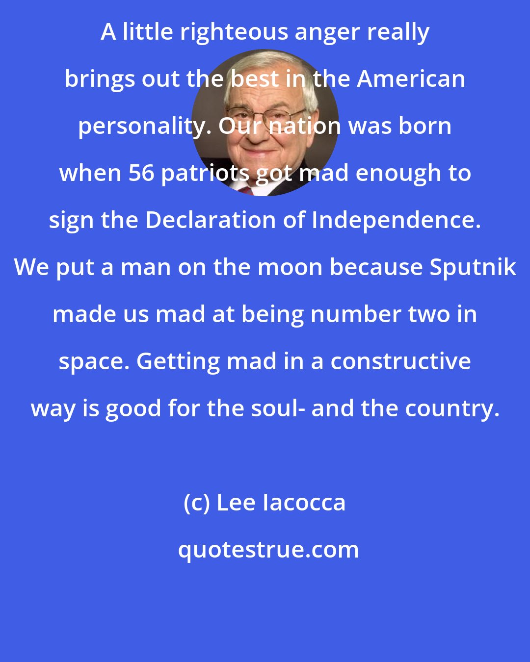 Lee Iacocca: A little righteous anger really brings out the best in the American personality. Our nation was born when 56 patriots got mad enough to sign the Declaration of Independence. We put a man on the moon because Sputnik made us mad at being number two in space. Getting mad in a constructive way is good for the soul- and the country.