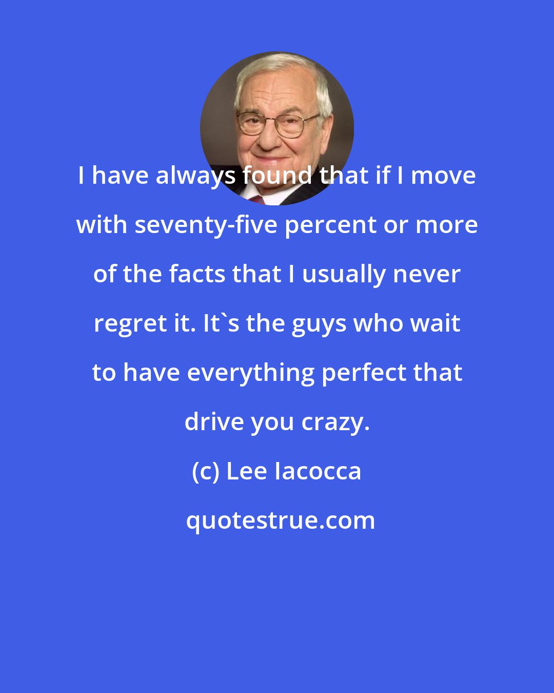 Lee Iacocca: I have always found that if I move with seventy-five percent or more of the facts that I usually never regret it. It's the guys who wait to have everything perfect that drive you crazy.