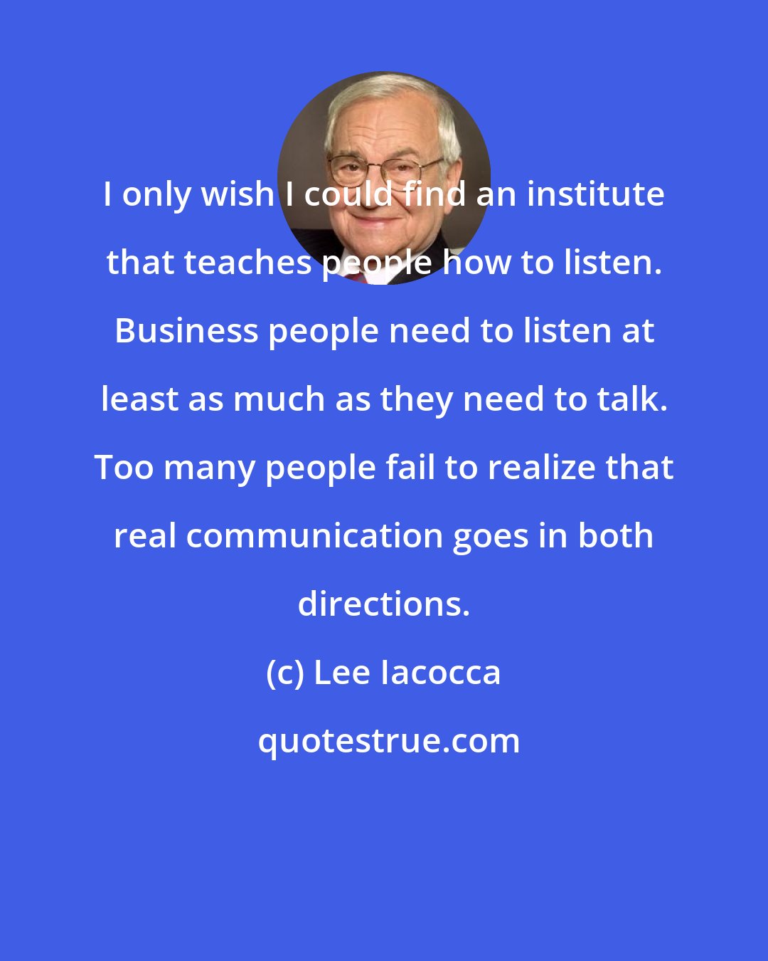 Lee Iacocca: I only wish I could find an institute that teaches people how to listen. Business people need to listen at least as much as they need to talk. Too many people fail to realize that real communication goes in both directions.