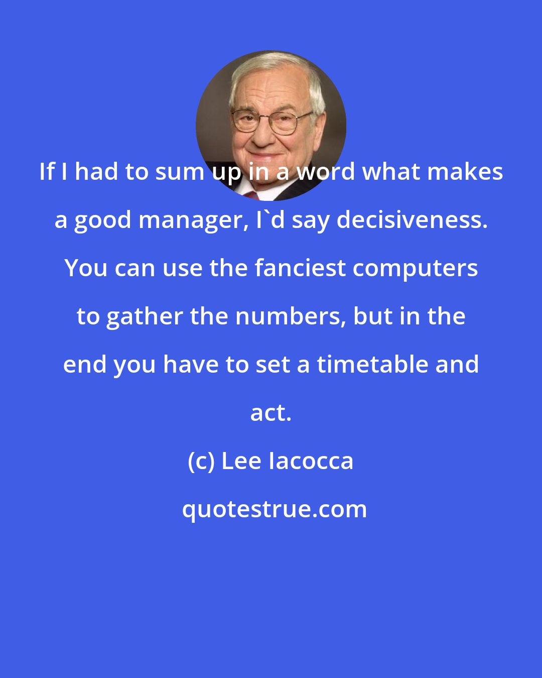 Lee Iacocca: If I had to sum up in a word what makes a good manager, I'd say decisiveness. You can use the fanciest computers to gather the numbers, but in the end you have to set a timetable and act.