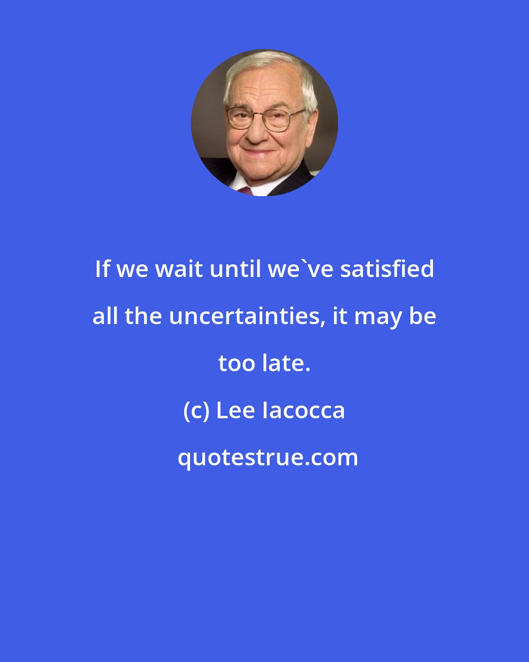 Lee Iacocca: If we wait until we've satisfied all the uncertainties, it may be too late.