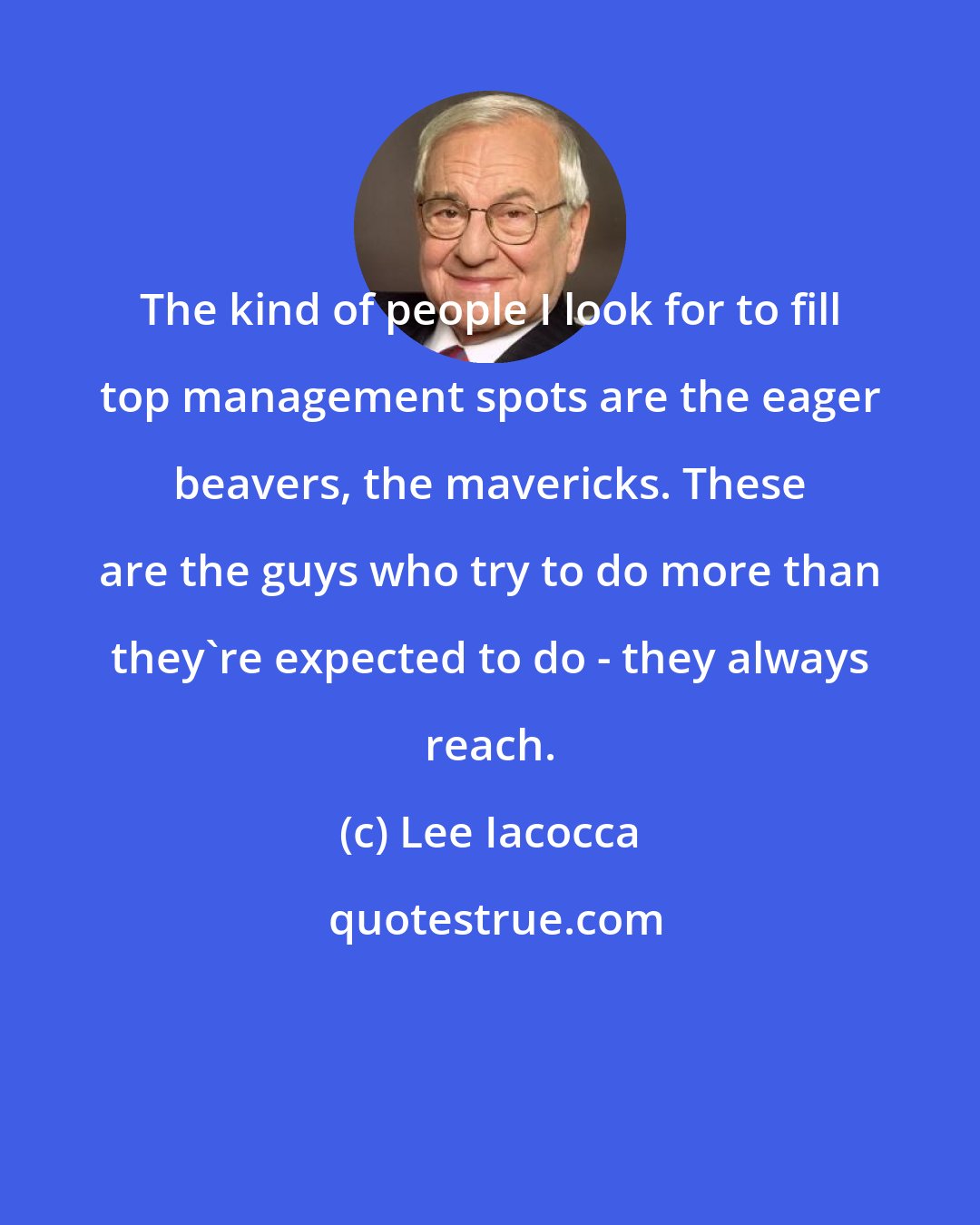 Lee Iacocca: The kind of people I look for to fill top management spots are the eager beavers, the mavericks. These are the guys who try to do more than they're expected to do - they always reach.