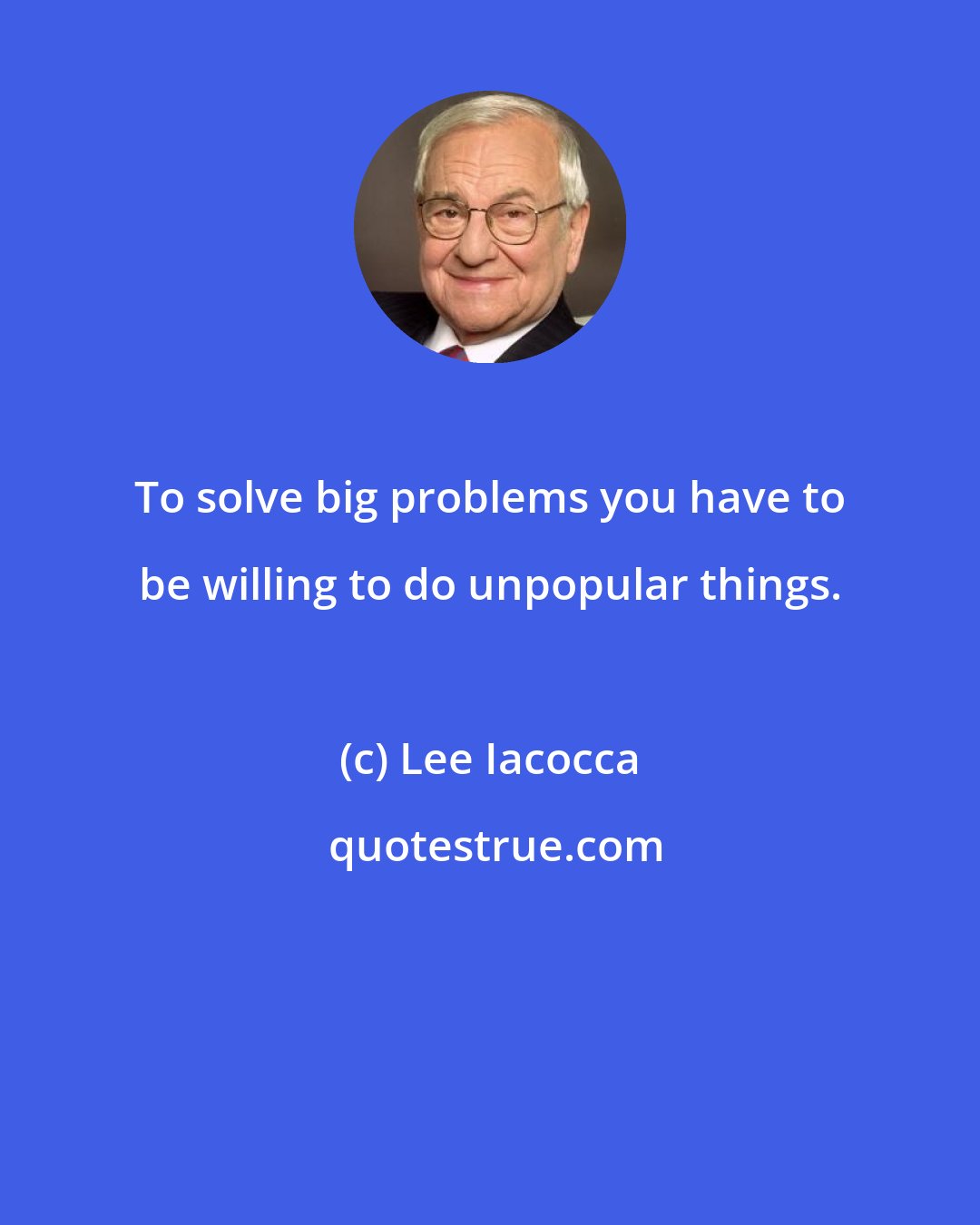 Lee Iacocca: To solve big problems you have to be willing to do unpopular things.