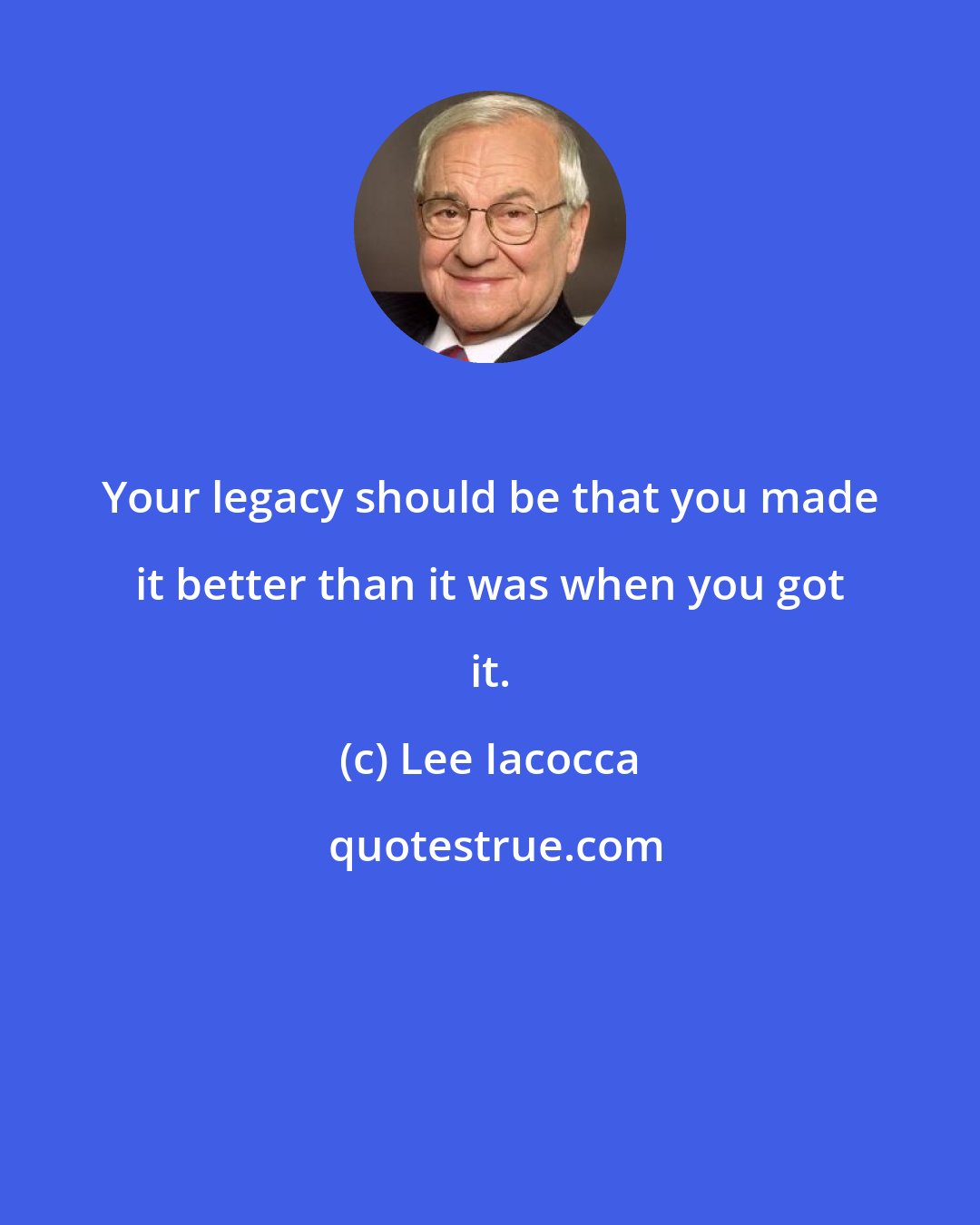 Lee Iacocca: Your legacy should be that you made it better than it was when you got it.