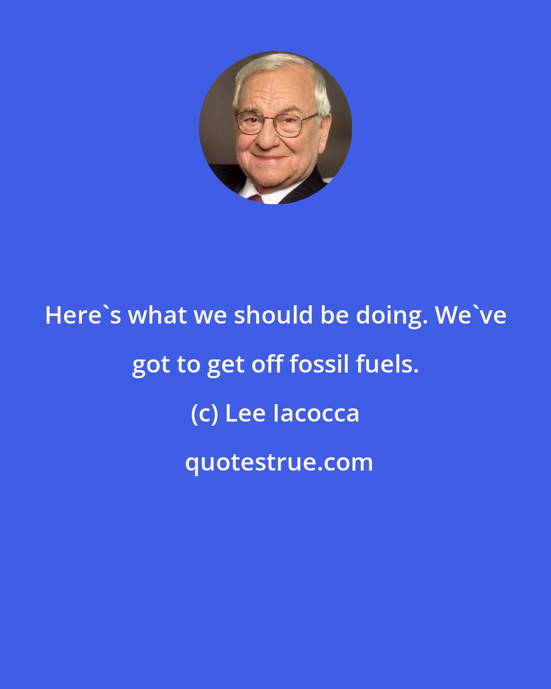 Lee Iacocca: Here's what we should be doing. We've got to get off fossil fuels.