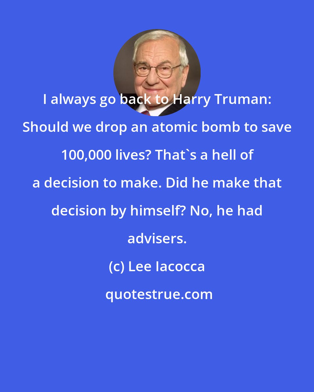 Lee Iacocca: I always go back to Harry Truman: Should we drop an atomic bomb to save 100,000 lives? That's a hell of a decision to make. Did he make that decision by himself? No, he had advisers.