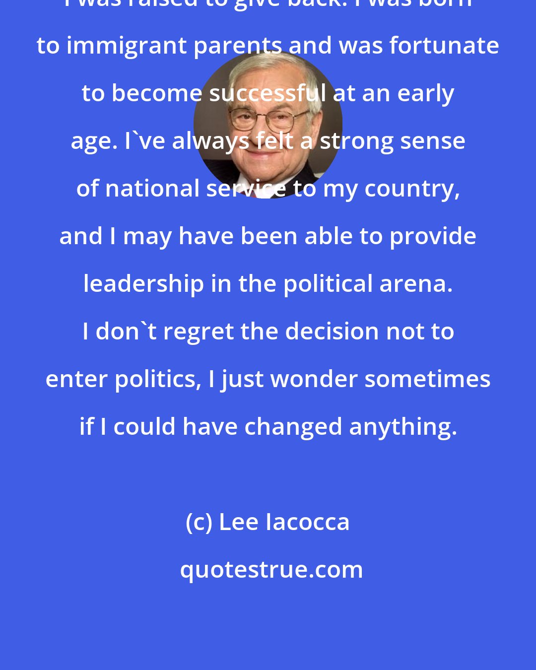 Lee Iacocca: I was raised to give back. I was born to immigrant parents and was fortunate to become successful at an early age. I've always felt a strong sense of national service to my country, and I may have been able to provide leadership in the political arena. I don't regret the decision not to enter politics, I just wonder sometimes if I could have changed anything.