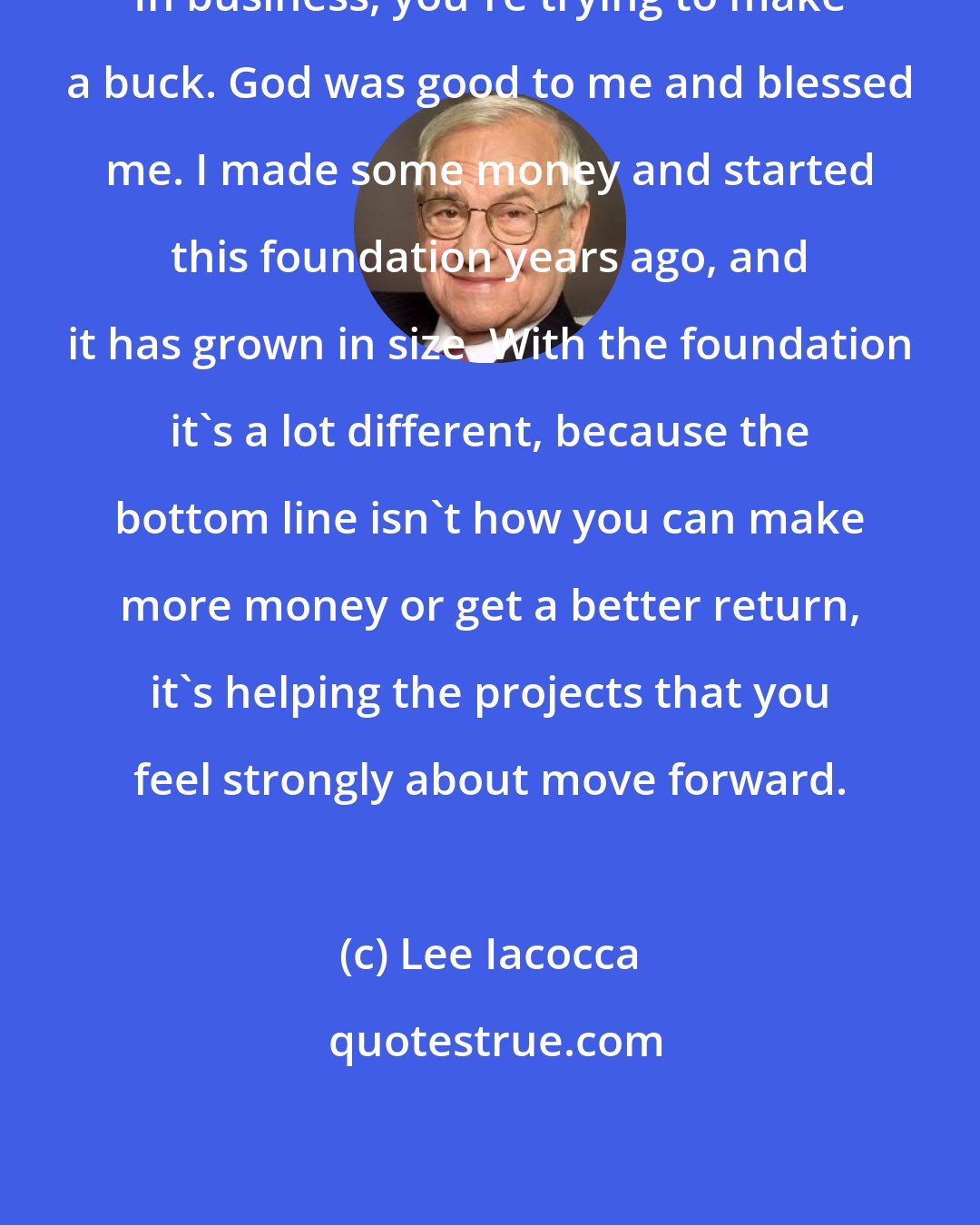 Lee Iacocca: In business, you're trying to make a buck. God was good to me and blessed me. I made some money and started this foundation years ago, and it has grown in size. With the foundation it's a lot different, because the bottom line isn't how you can make more money or get a better return, it's helping the projects that you feel strongly about move forward.