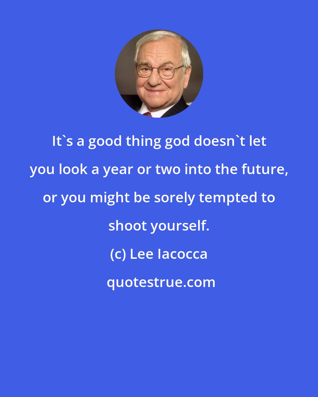 Lee Iacocca: It's a good thing god doesn't let you look a year or two into the future, or you might be sorely tempted to shoot yourself.