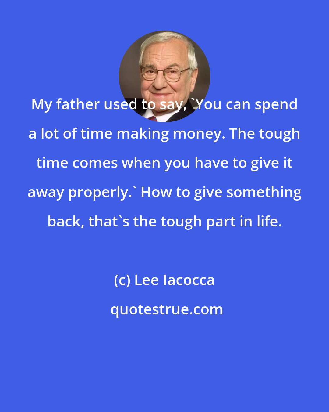 Lee Iacocca: My father used to say, 'You can spend a lot of time making money. The tough time comes when you have to give it away properly.' How to give something back, that's the tough part in life.