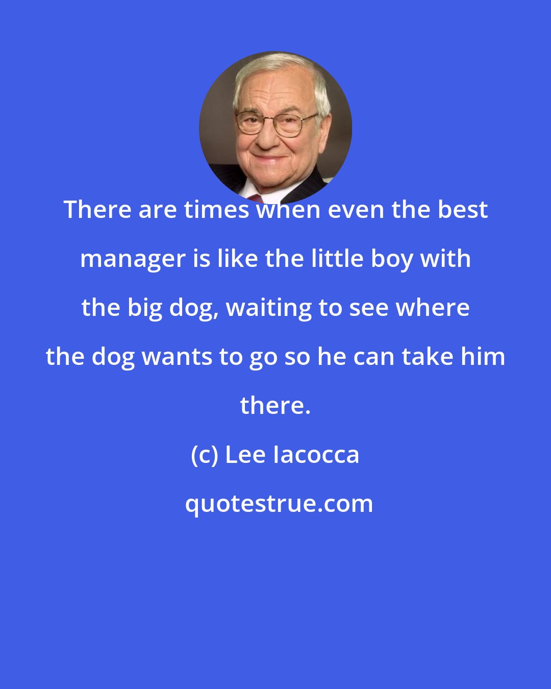 Lee Iacocca: There are times when even the best manager is like the little boy with the big dog, waiting to see where the dog wants to go so he can take him there.