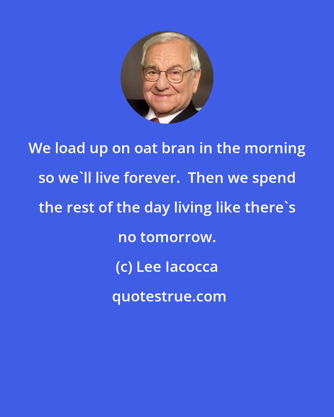 Lee Iacocca: We load up on oat bran in the morning so we'll live forever.  Then we spend the rest of the day living like there's no tomorrow.