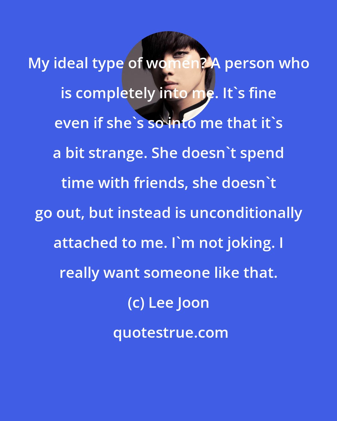 Lee Joon: My ideal type of women? A person who is completely into me. It's fine even if she's so into me that it's a bit strange. She doesn't spend time with friends, she doesn't go out, but instead is unconditionally attached to me. I'm not joking. I really want someone like that.