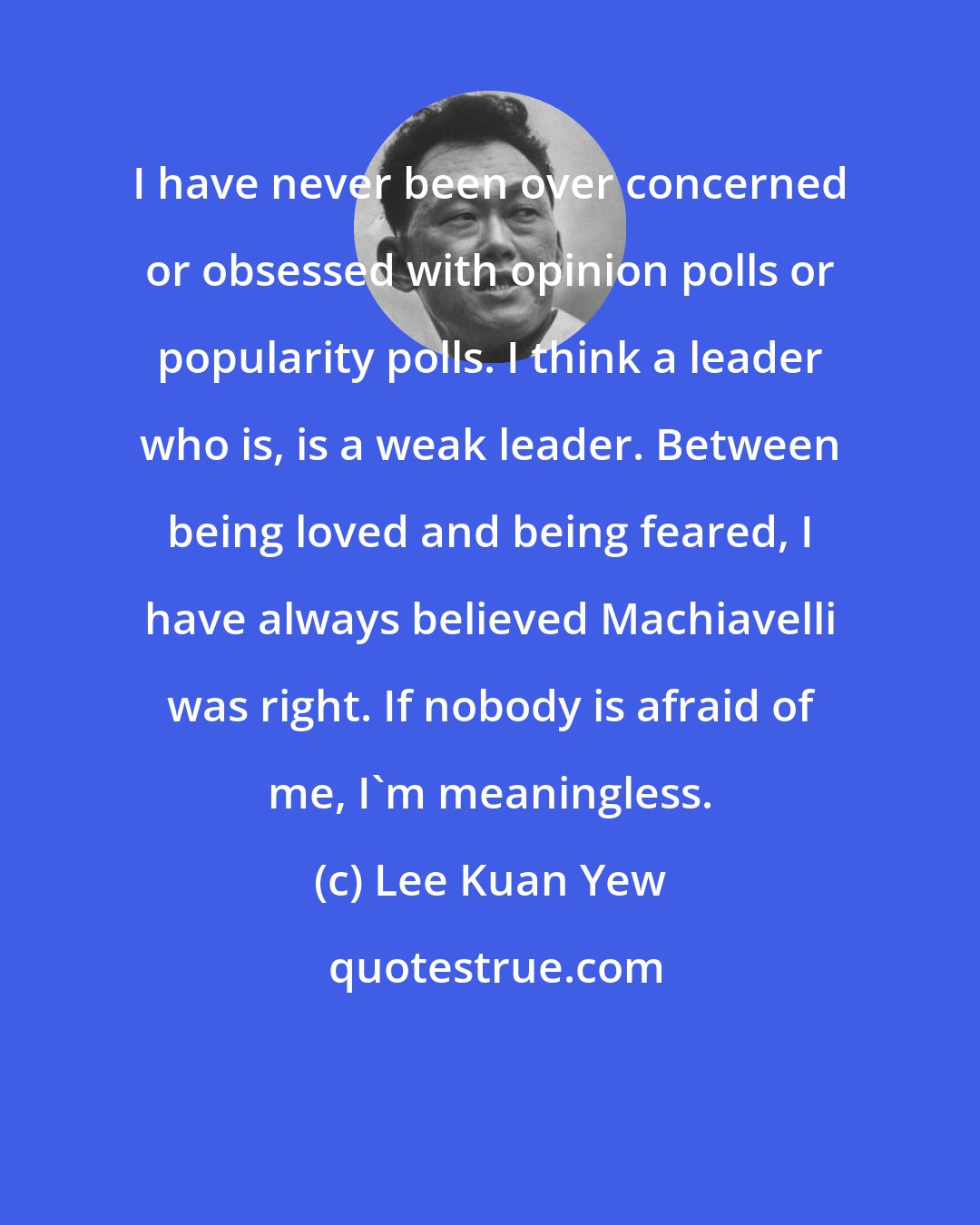 Lee Kuan Yew: I have never been over concerned or obsessed with opinion polls or popularity polls. I think a leader who is, is a weak leader. Between being loved and being feared, I have always believed Machiavelli was right. If nobody is afraid of me, I'm meaningless.