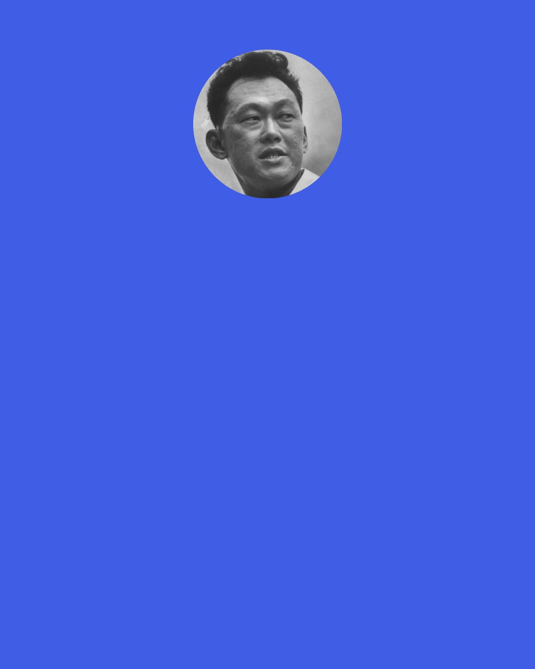 Lee Kuan Yew: It’s irrelevant to me what young Singaporeans think of me. What they think of me after I’m dead and gone in one generation will be determined by researchers who do PhDs on me, right? So there will be a lot of revisionism. As people revised Stalin, Brezhnev and one day now Yeltsin, and later on Putin. I’ve lived long enough to know that you may be idealised in life and reviled after you’re dead.