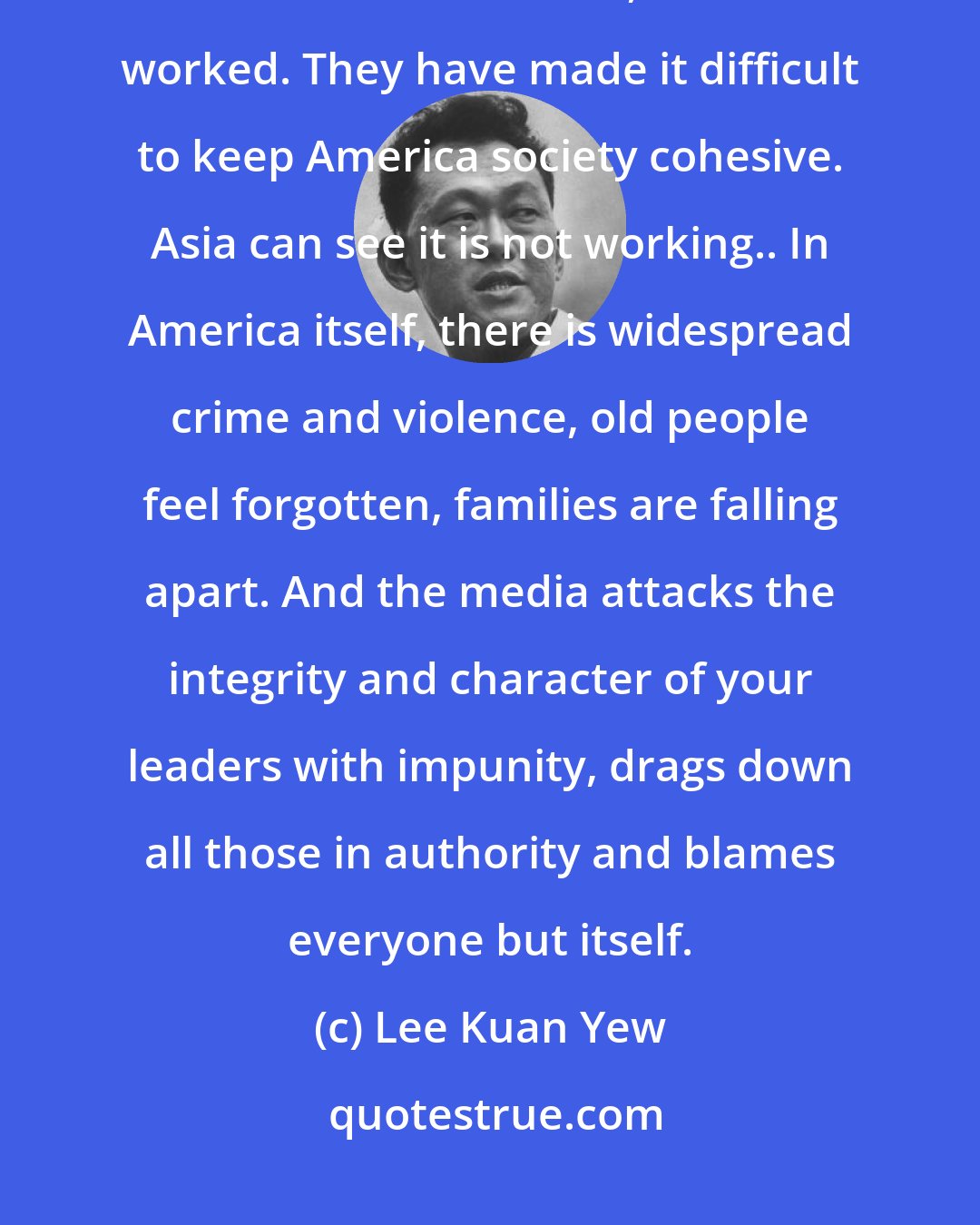 Lee Kuan Yew: The ideas of individual supremacy and the right of free expression, when carried to excess, have not worked. They have made it difficult to keep America society cohesive. Asia can see it is not working.. In America itself, there is widespread crime and violence, old people feel forgotten, families are falling apart. And the media attacks the integrity and character of your leaders with impunity, drags down all those in authority and blames everyone but itself.